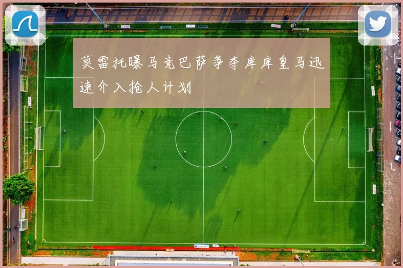 莫雷托曝马竞巴萨争夺库库皇马迅速介入抢人计划