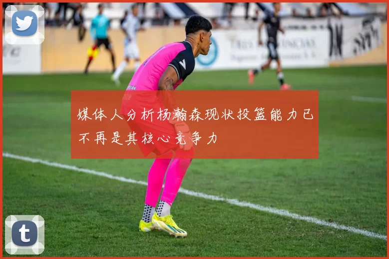 媒体人分析杨瀚森现状投篮能力已不再是其核心竞争力