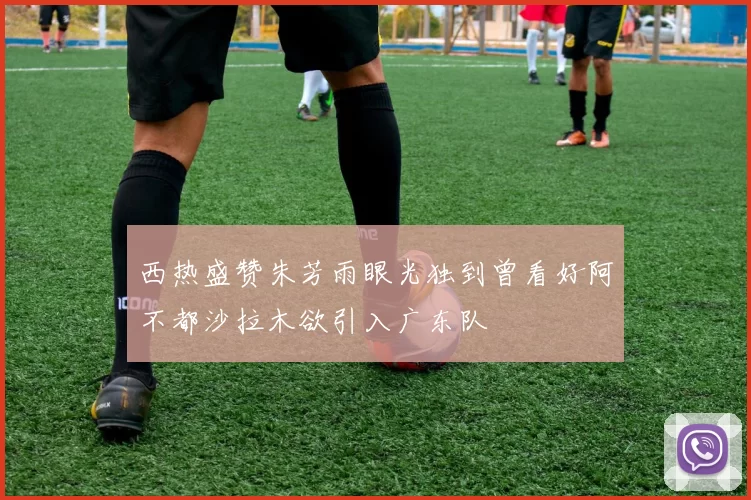 西热盛赞朱芳雨眼光独到曾看好阿不都沙拉木欲引入广东队