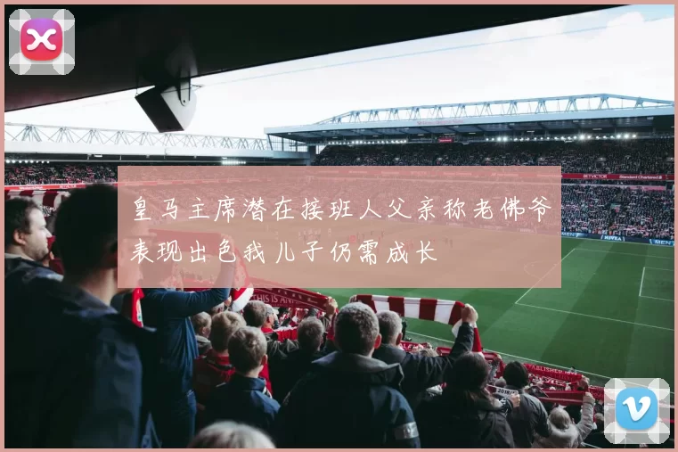 皇马主席潜在接班人父亲称老佛爷表现出色我儿子仍需成长