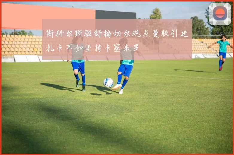 斯科尔斯驳舒梅切尔观点曼联引进扎卡不如坚持卡塞米罗