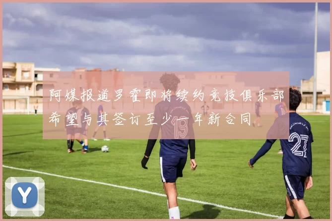 阿媒报道罗霍即将续约竞技俱乐部希望与其签订至少一年新合同
