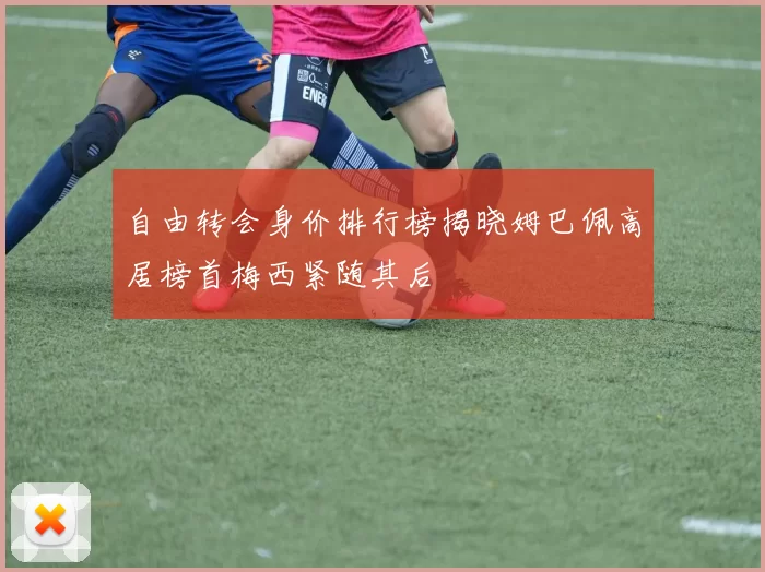 自由转会身价排行榜揭晓姆巴佩高居榜首梅西紧随其后
