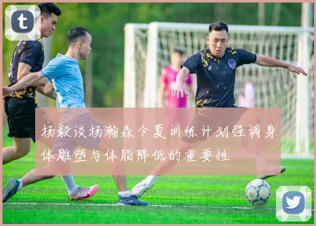 杨毅谈杨瀚森今夏训练计划强调身体雕塑与体脂降低的重要性