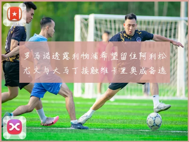 罗马诺透露利物浦希望留住阿利松尤文与大马丁接触维卡里奥成备选
