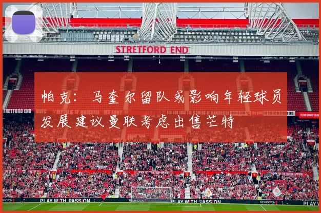 帕克：马奎尔留队或影响年轻球员发展建议曼联考虑出售芒特