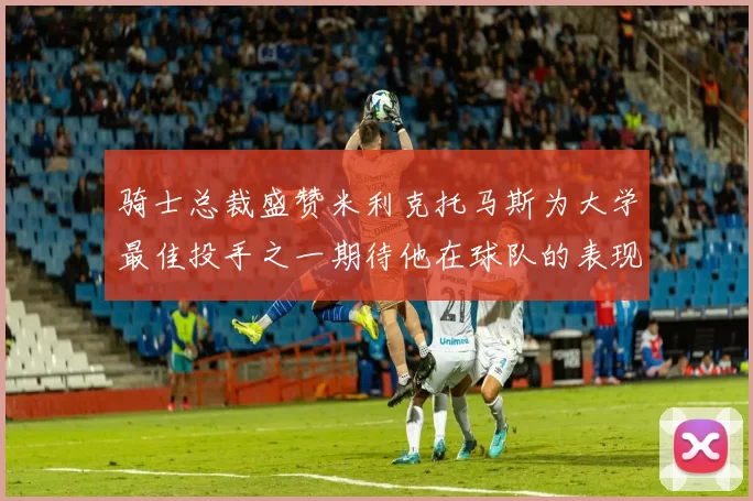 骑士总裁盛赞米利克托马斯为大学最佳投手之一期待他在球队的表现
