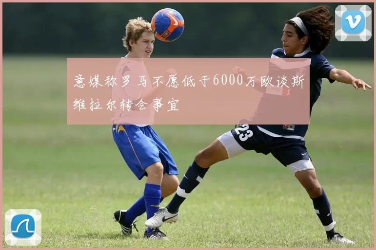 意媒称罗马不愿低于6000万欧谈斯维拉尔转会事宜