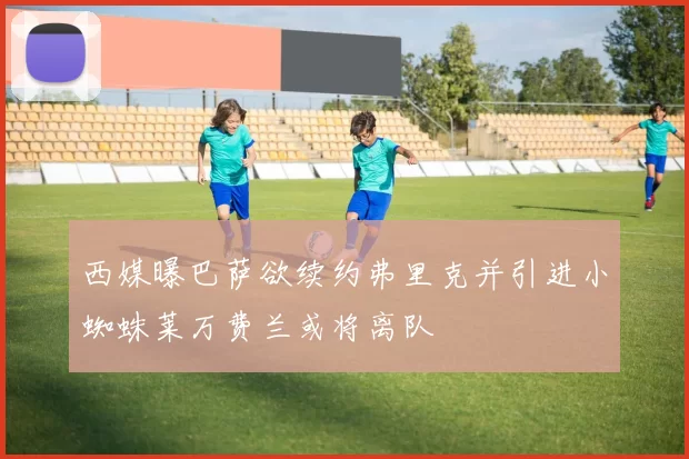 西媒曝巴萨欲续约弗里克并引进小蜘蛛莱万费兰或将离队