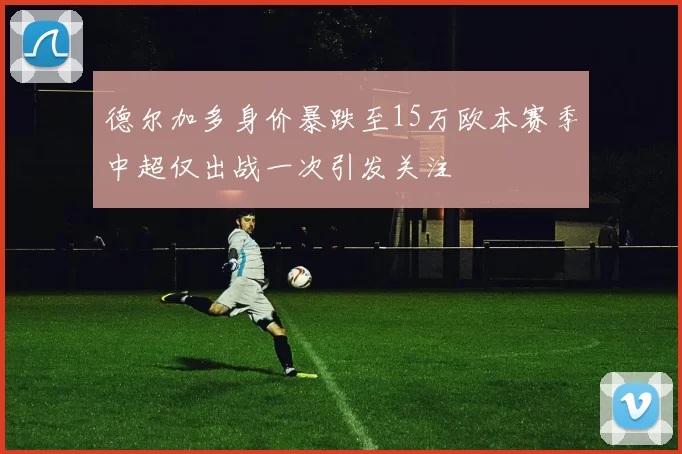 德尔加多身价暴跌至15万欧本赛季中超仅出战一次引发关注