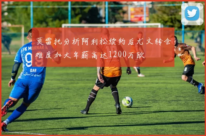 莫雷托分析阿利松续约后尤文转会难度加大年薪高达1200万欧