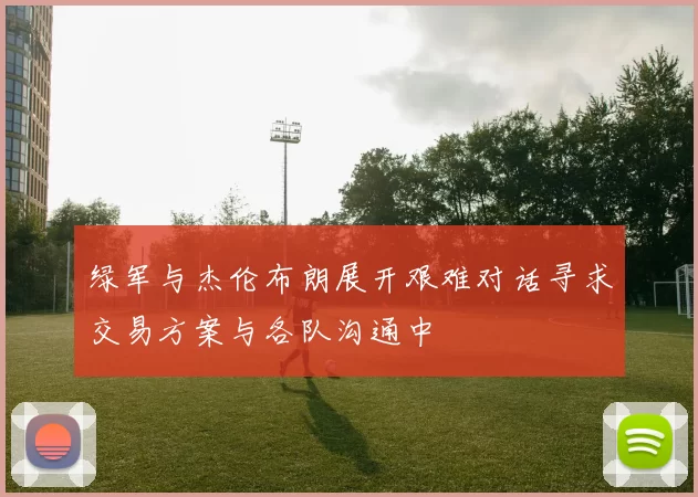 绿军与杰伦布朗展开艰难对话寻求交易方案与各队沟通中
