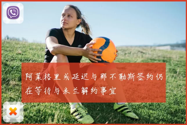 阿莱格里或延迟与那不勒斯签约仍在等待与米兰解约事宜