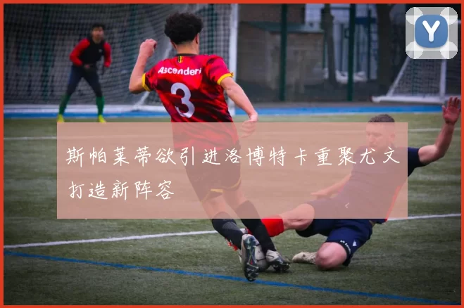 斯帕莱蒂欲引进洛博特卡重聚尤文打造新阵容