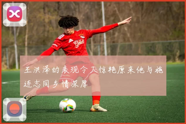 王洪泽的表现令人惊艳原来他与施连志同乡情深厚