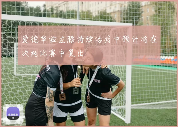 爱德华兹左膝持续治疗中预计将在次轮比赛中复出