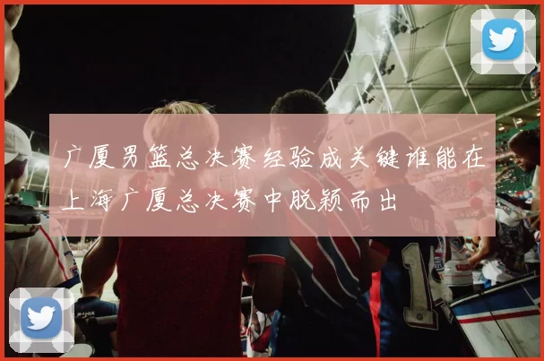 广厦男篮总决赛经验成关键谁能在上海广厦总决赛中脱颖而出