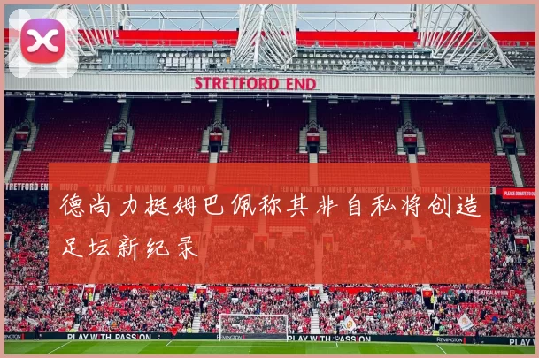 德尚力挺姆巴佩称其非自私将创造足坛新纪录