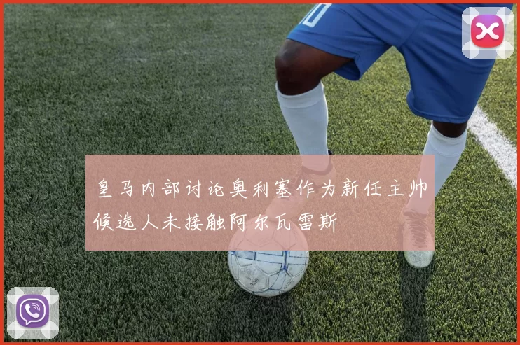 皇马内部讨论奥利塞作为新任主帅候选人未接触阿尔瓦雷斯