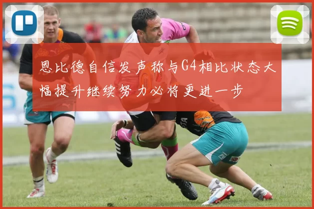 恩比德自信发声称与G4相比状态大幅提升继续努力必将更进一步