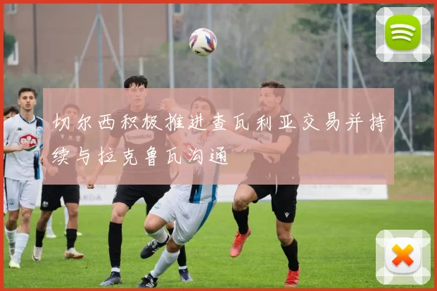 切尔西积极推进查瓦利亚交易并持续与拉克鲁瓦沟通