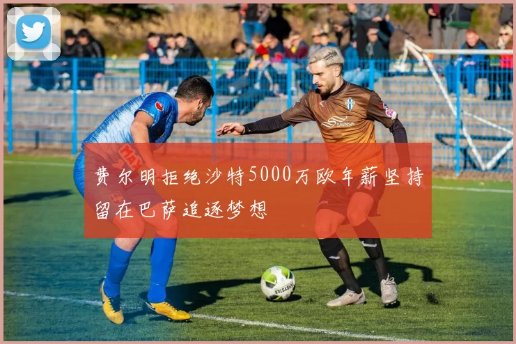 费尔明拒绝沙特5000万欧年薪坚持留在巴萨追逐梦想